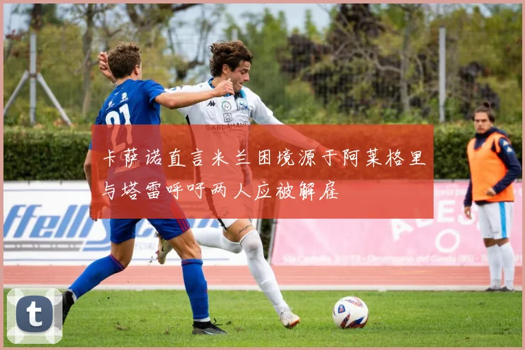 卡萨诺直言米兰困境源于阿莱格里与塔雷呼吁两人应被解雇