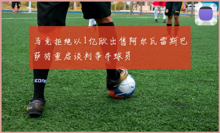 马竞拒绝以1亿欧出售阿尔瓦雷斯巴萨将重启谈判争夺球员