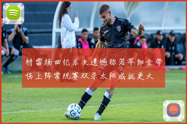 特雷杨回忆东决遗憾称若早知会带伤上阵常规赛双杀太阳成就更大