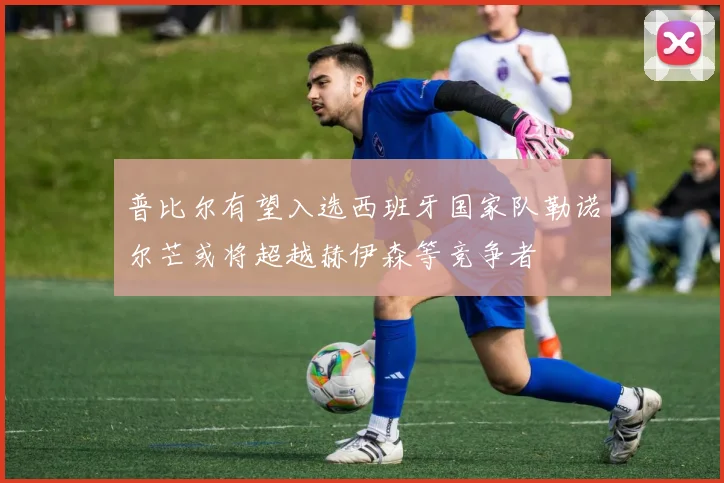 普比尔有望入选西班牙国家队勒诺尔芒或将超越赫伊森等竞争者