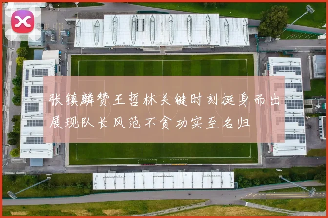张镇麟赞王哲林关键时刻挺身而出展现队长风范不贪功实至名归