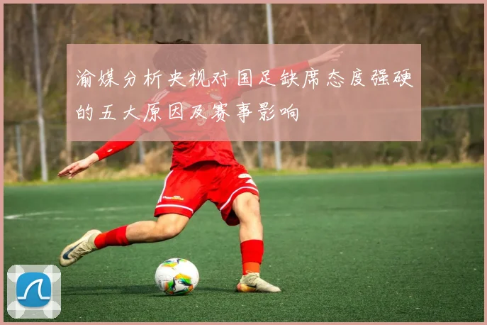 渝媒分析央视对国足缺席态度强硬的五大原因及赛事影响