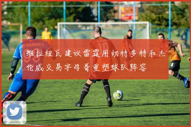 维拉纽瓦建议雷霆用切特多特和杰伦威交易字母哥重塑球队阵容