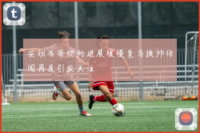 安切洛蒂续约进展缓慢皇马换帅传闻再度引发关注